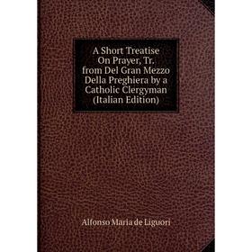 

Книга A Short Treatise On Prayer, Tr. from Del Gran Mezzo Della Preghiera by a Catholic Clergyman (Italian Edition). Alfonso Maria de Liguori