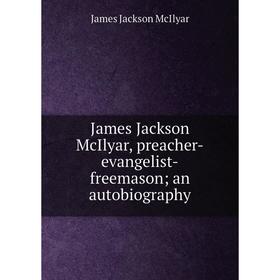 

Книга James Jackson McIlyar, preacher-evangelist-freemason; an autobiography. James Jackson McIlyar