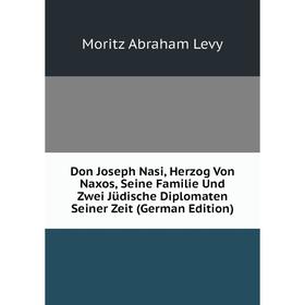 

Книга Don Joseph Nasi, Herzog Von Naxos, Seine Familie Und Zwei Jüdische Diplomaten Seiner Zeit (German Edition). Moritz Abraham Levy