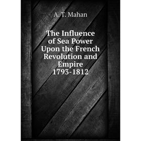 

Книга The Influence of Sea Power Upon the French Revolution and Empire 1793-1812. A. T. Mahan