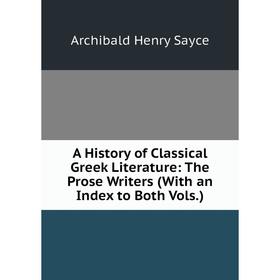 

Книга A History of Classical Greek Literature: The Prose Writers (With an Index to Both Vols.). Archibald Henry Sayce