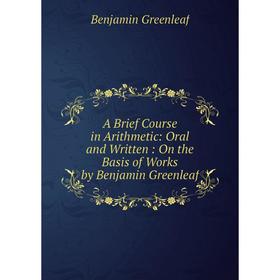 

Книга A Brief Course in Arithmetic: Oral and Written: On the Basis of Works by Benjamin Greenleaf. Benjamin Greenleaf