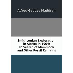 

Книга Smithsonian Exploration in Alaska in 1904: In Search of Mammoth and Other Fossil Remains. Alfred Geddes Maddren