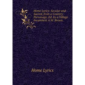 

Книга Home Lyrics: Secular and Sacred, from a Country Parsonage, Ed. by a Village Incumbent A.W. Brown. Home Lyrics