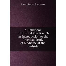 

Книга A Handbook of Hospital Practice: Or an Introduction to the Practical Study of Medicine at the Bedside. Robert Spencer Dyer Lyons