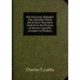 

Книга The Universal Alphabet: The Alphabet Which the Factors That Have Evolved in the Process of Nature Logically Conspire to Produce. Charles T. Luth