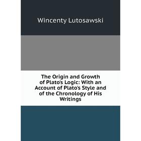 

Книга The Origin and Growth of Plato's Logic: With an Account of Plato's Style and of the Chronology of His Writings. Wincenty Lutosawski