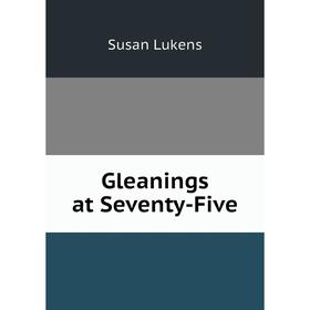 

Книга Gleanings at Seventy-Five. Susan Lukens