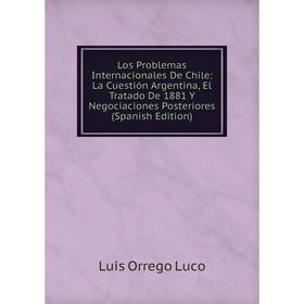 

Книга Los Problemas Internacionales De Chile: La Cuestión Argentina, El Tratado De 1881 Y Negociaciones Posteriores