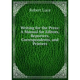 

Книга Writing for the Press: A Manual for Editors, Reporters, Correspondents, and Printers. Robert Luce
