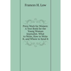 

Книга Press Work for Women: A Text Book for the Young Woman Journalist. What to Write, How to Write It, and Where to Send It. Frances H. Low