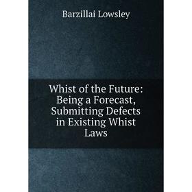 

Книга Whist of the Future: Being a Forecast, Submitting Defects in Existing Whist Laws. Barzillai Lowsley
