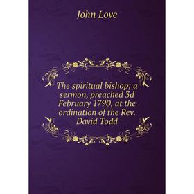 

Книга The spiritual bishop; a sermon, preached 3d February 1790, at the ordination of the Rev. David Todd. John Love