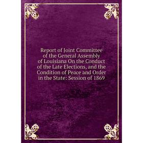 

Книга Report of Joint Committee of the General Assembly of Louisiana On the Conduct of the Late Elections, and the Condition of Peace and Order in the