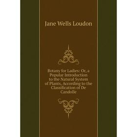 

Книга Botany for Ladies: Or, a Popular Introduction to the Natural System of Plants, According to the Classification of De Candolle. Jane Wells Loudon