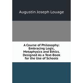 

Книга A Course of Philosophy: Embracing Logic, Metaphysics and Ethics. Designed As a Text-Book for the Use of Schools. Augustin Joseph Louage