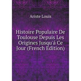 

Книга Histoire Populaire De Toulouse Depuis Les Origines Jusqu'á Ce Jour (French Edition). Ariste Louis