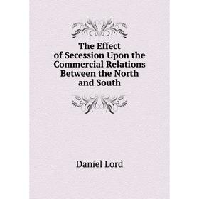 

Книга The Effect of Secession Upon the Commercial Relations Between the North and South. Daniel Lord