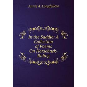

Книга In the Saddle: A Collection of Poems On Horseback-Riding. Annie A. Longfellow