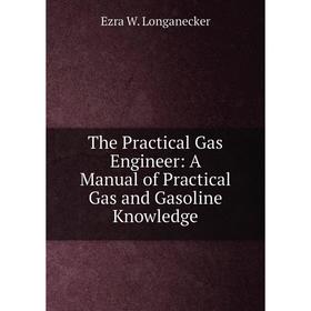 

Книга The Practical Gas Engineer: A Manual of Practical Gas and Gasoline Knowledge. Ezra W. Longanecker