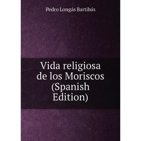 

Книга Vida religiosa de los Moriscos (Spanish Edition). Pedro Longás Bartibás