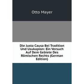 

Книга Die Justa Causa Bei Tradition Und Usukapion: Ein Versuch Auf Dem Gebiete Des Römischen Rechts (German Edition). Otto Mayer