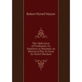 

Книга The Abdication of Ferdinand; Or, Napoleon at Bayonne, an Historical Play In Verse by Daniel Merdant. Robert Wynell Mayow