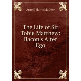 

Книга The Life of Sir Tobie Matthew: Bacon's Alter Ego. Arnold Harris Mathew