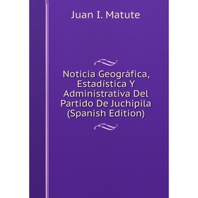 

Книга Noticia Geográfica, Estadística Y Administrativa Del Partido De Juchipila