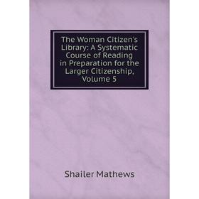 

Книга The Woman Citizen's Library: A Systematic Course of Reading in Preparation for the Larger Citizenship. Volume 5. Mathews Shailer