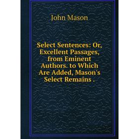 

Книга Select Sentences: Or, Excellent Passages, from Eminent Authors. to Which Are Added, Mason's Select Remains. John Mason