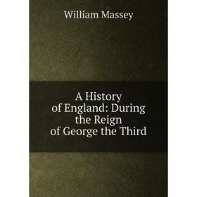 

Книга A History of England: During the Reign of George the Third. William Massey