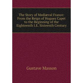 

Книга The Story of Mediæval France: From the Reign of Hugues Capet to the Beginning of the Eighteenth I.E. Sixteenth Century. Gustave Masson