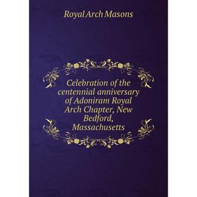 

Книга Celebration of the centennial anniversary of Adoniram Royal Arch Chapter, New Bedford, Massachusetts. Royal Arch Masons