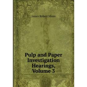 

Книга Pulp and Paper Investigation Hearings. Volume 3. James Robert Mann