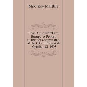 

Книга Civic Art in Northern Europe: A Report to the Art Commission of the City of New York. October 12, 1903. Milo Roy Maltbie