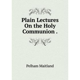 

Книга Plain Lectures On the Holy Communion. Pelham Maitland