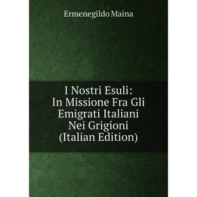 

Книга I Nostri Esuli: In Missione Fra Gli Emigrati Italiani Nei Grigioni (Italian Edition). Ermenegildo Maina