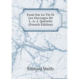 

Книга Essai Sur La Vie Et Les Ouvrages De L.-A.-J. Quételet (French Edition). Édouard Mailly
