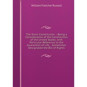

Книга The Short Constitution.: Being a Consideration of the Constitution of the United States, with Particular Reference to the Guaranties of Life, So
