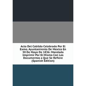 

Книга Acta Del Cabildo Celebrado Por El Exmo. Ayuntamiento De Mexico En 30 De Mayo De 1836: Mandada Imprimir Por El Mismo Con Los Documentos a Que Se