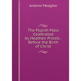 

Книга The Popish Mass Celebrated by Heathen Priests. Before the Birth of Christ