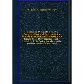 

Книга Immersion Proved to Be Not a Scriptural Mode of Baptism But a Romish Invention, and Immersionists Shewn to Be Disregarding Divine Authority in R