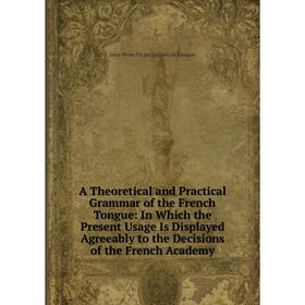 

Книга A Theoretical and Practical Grammar of the French Tongue: In Which the Present Usage Is Displayed Agreeably to the Decisions of the French Acade