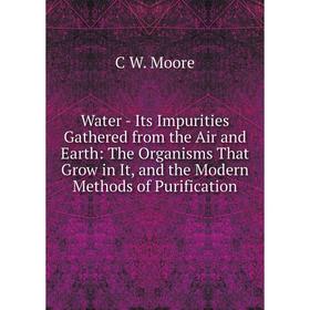 

Книга Water - Its Impurities Gathered from the Air and Earth: The Organisms That Grow in It, and the Modern Methods of Purification