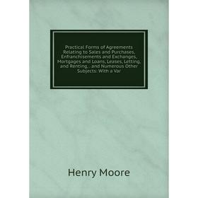 

Книга Practical Forms of Agreements Relating to Sales and Purchases, Enfranchisements and Exchanges, Mortgages and Loans, Leases, Letting and Renting