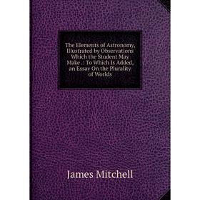 

Книга The Elements of Astronomy, Illustrated by Observations Which the Student May Make.: To Which Is Added, an Essay On the Plurality of Worlds