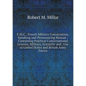 

Книга F.M.C.: French Military Conversation, Speaking and Pronouncing Manual: Containing Practical Conversational Lessons, Military, Scientific and Use
