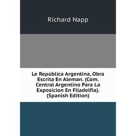 

Книга Le República Argentina, Obra Escrita En Aleman (Com Central Argentino Para La Exposicion En Filadelfia)