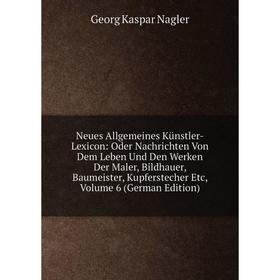 

Книга Neues Allgemeines Künstler-Lexicon: Oder Nachrichten Von Dem Leben Und Den Werken Der Maler, Bildhauer, Baumeister, kupferstecher Etc, Volume 6
